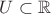 $U \subset \mathbb{R}$