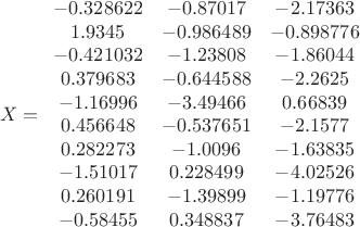 $$X=\begin{array}{ccc}
 -0.328622 & -0.87017 & -2.17363 \\
 1.9345 & -0.986489 & -0.898776 \\
 -0.421032 & -1.23808 & -1.86044 \\
 0.379683 & -0.644588 & -2.2625 \\
 -1.16996 & -3.49466 & 0.66839 \\
 0.456648 & -0.537651 & -2.1577 \\
 0.282273 & -1.0096 & -1.63835 \\
 -1.51017 & 0.228499 & -4.02526 \\
 0.260191 & -1.39899 & -1.19776 \\
 -0.58455 & 0.348837 & -3.76483 \\
\end{array}$$