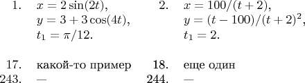 \begin{tabular}{rlrl}
$1$.&$x=2\sin(2t)$,&$2$.&$x=100/(t+2)$,\\
&$y=3+3\cos(4t)$,&&$y=(t-100)/(t+2)^2$,\\
&$t_1=\pi/12$.&&$t_1=2$.\\
\\
$17.$&$\text{какой-то пример}$&18.&$\text{еще один}$\\
$243.$&---&244.&---
\end{tabular}