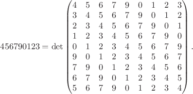 $456790123 = \det \begin{pmatrix}  4 & 5 & 6 & 7 & 9 & 0 & 1 & 2 & 3 \\ 3 & 4 & 5 & 6 & 7 & 9 & 0 & 1 & 2 \\ 2 & 3 & 4 & 5 & 6 & 7 & 9 & 0 & 1 \\ 1 & 2 & 3 & 4 & 5 & 6 & 7 & 9 & 0 \\ 0 & 1 & 2 & 3 & 4 & 5 & 6 & 7 & 9 \\ 9 & 0 & 1 & 2 & 3 & 4 & 5 & 6 & 7 \\  7 & 9 & 0 & 1 & 2 & 3 & 4 & 5 & 6 \\ 6 & 7 & 9 & 0 & 1 & 2 & 3 & 4 & 5 \\ 5 & 6 & 7 & 9 & 0 & 1 & 2 & 3 & 4 \end{pmatrix}.$