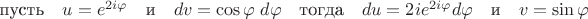 $\mbox{пусть}\quad{u}={e}^{2i\varphi}\quad\mbox{и}\quad{dv}=\cos\varphi\;d\varphi\quad\mbox{тогда}\quad{du}={2i}{e}^{2i\varphi}d\varphi\quad\mbox{и}\quad{v}=\sin\varphi$