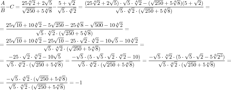 \parindent=0cm $\dfrac{A}{B} - C = \dfrac{25\sqrt[4]{2} + 2\sqrt{5}}{\sqrt{250} + 5\sqrt[4]{8}} - \dfrac{5+\sqrt{2}}{\sqrt{5} \cdot \sqrt[4]{2}} = \dfrac{(25\sqrt[4]{2} + 2\sqrt{5}) \cdot \sqrt{5} \cdot \sqrt[4]{2} - (\sqrt{250} + 5\sqrt[4]{8})(5+\sqrt{2})}{\sqrt{5} \cdot \sqrt[4]{2}  \cdot (\sqrt{250} + 5\sqrt[4]{8})} = \\ \\ = \dfrac{25\sqrt{10} + 10\sqrt[4]{2} - 5\sqrt{250} - 25\sqrt[4]{8} - \sqrt{500}  - 10\sqrt[4]{2}}{\sqrt{5} \cdot \sqrt[4]{2} \cdot (\sqrt{250} + 5\sqrt[4]{8})} = \\ \\ = \dfrac{25\sqrt{10} + 10\sqrt[4]{2} - 25\sqrt{10} - 25 \cdot \sqrt{2} \cdot \sqrt[4]{2} - 10\sqrt{5}  - 10\sqrt[4]{2}}{\sqrt{5} \cdot \sqrt[4]{2} \cdot (\sqrt{250} + 5\sqrt[4]{8})} = \\ \\ = \dfrac{- 25 \cdot \sqrt{2} \cdot \sqrt[4]{2} - 10\sqrt{5}}{\sqrt{5} \cdot \sqrt[4]{2} \cdot (\sqrt{250} + 5\sqrt[4]{8})} = \dfrac{-\sqrt{5} \cdot (5 \cdot \sqrt{5} \cdot \sqrt{2} \cdot \sqrt[4]{2} - 10)}{\sqrt{5} \cdot \sqrt[4]{2} \cdot (\sqrt{250} + 5\sqrt[4]{8})} = \dfrac{-\sqrt{5} \cdot \sqrt[4]{2} \cdot (5 \cdot \sqrt{5} \cdot \sqrt{2} - 5\sqrt[4]{2^3})}{\sqrt{5} \cdot \sqrt[4]{2} \cdot (\sqrt{250} + 5\sqrt[4]{8})} = \\ \\ = \dfrac{-\sqrt{5} \cdot \sqrt[4]{2} \cdot (\sqrt{250} + 5\sqrt[4]{8})}{\sqrt{5} \cdot \sqrt[4]{2} \cdot (\sqrt{250} + 5\sqrt[4]{8})} = -1$