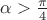 $\alpha>\frac{\pi}{4}$ $\alpha>\frac{\pi}{4}$