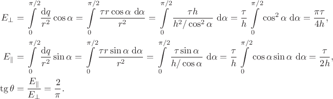 $$\begin{align*}
E_\perp &= \int \limits_0^{\pi/2} \dfrac{\mathrm dq}{r^2} \cos \alpha= \int \limits_0^{\pi/2} \dfrac{\tau r \cos \alpha \ \mathrm d\alpha}{r^2} = \int \limits_0^{\pi/2} \dfrac{\tau h}{h^2 / \cos^2 \alpha} \ \mathrm d\alpha = \dfrac{\tau}{h} \int \limits_0^{\pi/2} \cos^2 \alpha \ \mathrm d\alpha  = \dfrac{\pi \tau}{4 h}, \\
E_\parallel &= \int \limits_0^{\pi/2} \dfrac{\mathrm dq}{r^2} \sin \alpha = \int \limits_0^{\pi/2} \dfrac{\tau r \sin \alpha \ \mathrm d\alpha}{r^2} = \int \limits_0^{\pi/2} \dfrac{\tau \sin \alpha}{h / \cos \alpha} \ \mathrm d\alpha = \dfrac{\tau}{h} \int \limits_0^{\pi/2} \cos \alpha \sin \alpha \ \mathrm d\alpha = \dfrac{\tau}{2h}, \\
\tg \theta &= \dfrac{E_\parallel}{E_\perp} = \dfrac{2}{\pi}.
\end{align*}
$$