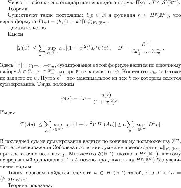 Через $|\cdot|$ обозначена стандартная евклидова норма.
Пусть $T\in\mathcal{S}'(\mathbb{R}^m)$. 

Теорема.

Существуют такие постоянные $l,p\in\mathbb{N}$ и функция $h\in H^p(\mathbb{R}^m)$, что верна формула $T(\psi)=(h,(1+|x^2|)^l\psi)_{H^p(\mathbb{R}^m)}$.

Доказательство.

 
Имеем
$$|T(\psi)|\le \sum_{k,r}\sup_{x\in\mathbb{R}^m}c_{kr}|(1+|x|^2)^k D^r\psi(x)|,\quad D^r=\frac{\partial ^{\|r\|}}{\partial x_1^{r_1}\ldots \partial x_m^{r_m}}.$$ Здесь $\|r\|=r_1+\ldots+r_m$, суммирование в этой формуле ведется по конечному набору $k\in\mathbb{Z}_+,\, r\in\mathbb{Z}^m_+$, который не зависит от $\psi$. Константы $c_{kr}>0$ тоже не зависят от $\psi$.
Пусть $k'$ --  это максимальное  из тех $k$ по которым ведется суммирование. Тогда положим $$\psi(x)=Au=\frac{u(x)}{(1+|x|^2)^{k'}}$$
Имеем 
$$|T(Au)|\le  \sum_{k,r}\sup_{x\in\mathbb{R}^m}c_{kr}|(1+|x|^2)^k D^r(Au)|\le c\sum_{n}\sup_{x\in\mathbb{R}^m} |D^nu|.$$ В последней сумме суммирования ведется по конечному подмножеству $\mathbb{Z}^m_+$.
По теореме вложения Соболева последняя сумма не превосходит $c\|u\|_{H^p(\mathbb{R}^m)}$ при достаточно большом $p$.
Множество $\mathcal{S}(\mathbb{R}^m)$ плотно в $H^p(\mathbb{R}^m)$, поэтому непрерывный функционал $T\circ A$ можно продолжить на  $H^p(\mathbb{R}^m)$ без увеличения нормы.

Таким образом найдется элемент $h\in H^p(\mathbb{R}^m)$ такой, что 
$T\circ Au=(h,u)_{H^p(\mathbb{R}^m)}$.

Теорема доказана.
