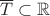 $\overline T\subset\mathbb R$