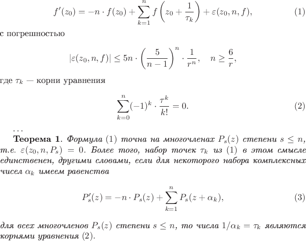 $$
f'(z_0)=-n\cdot f(z_0)+\sum\limits_{k=1}^n
f\left(z_0+\frac{1}{\tau_k}\right) +
\varepsilon(z_0,n,f),
\eqno{(1)}
$$
с погрешностью
$$
|\varepsilon(z_0,n,f)|\leq 5n\cdot \left(\frac{5}{n-
1}\right)^n\cdot \frac {1}
{r^n}, \quad n\geq \frac{6}{r},
$$
где $\tau_k$ --- корни уравнения
$$
\sum\limits_{k=0}^n(-1)^k\cdot\frac{\tau^k}{k!}=0.
\eqno{(2)}
$$

$\ldots$

 {\bf Теорема 1}.  {\it Формула $(1)$ точна на многочленах
$P_s(z)$ степени $s\le
n$, т.е. $\varepsilon(z_0,n,P_s)=0$. Более того, набор точек
$\tau_k$ из $(1)$ в
этом смысле единственен, другими словами, если для некоторого
набора комплексных
чисел $\alpha_{k}$ имеем равенства
$$
P'_s(z)=-n\cdot P_s(z)+\sum\limits_{k=1}^n P_s(z+\alpha_{k}),
 \eqno{(3)}
$$
для всех многочленов $P_s(z)$ степени $s\le n$, то числа
$1/\alpha_{k}=\tau_k$
являются корнями уравнения $(2)$.}
$$