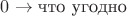 $0 \to \text{что угодно}$