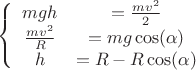 $$\left\{
\begin{array}{ccc}
mgh & = \frac{mv^2}{2}& \\
\frac{mv^2}{R}& = mg\cos(\alpha)& \\
h & = R- R\cos(\alpha)& \\
\end{array}
\right.$$ $$\left\{
\begin{array}{ccc}
mgh & = \frac{mv^2}{2}& \\
\frac{mv^2}{R}& = mg\cos(\alpha)& \\
h & = R- R\cos(\alpha)& \\
\end{array}
\right.$$