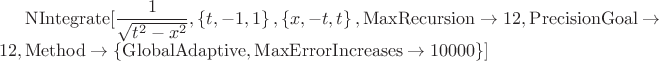 $\mathrm{NIntegrate}[\dfrac{1}{\sqrt{t^2-x^2}},\left\{t,-1,1\right\},\left\{x,-t,t\right\}, \mathrm{MaxRecursion} \to 12, \mathrm{PrecisionGoal} \to 12,  \mathrm{Method} \to \left\{\mathrm{GlobalAdaptive, MaxErrorIncreases} \to 10000\right\}]$