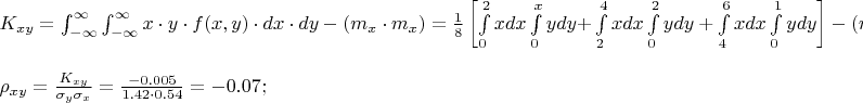 $% MathType!MTEF!2!1!+-
% feaafiart1ev1aaatCvAUfeBSjuyZL2yd9gzLbvyNv2CaerbuLwBLn
% hiov2DGi1BTfMBaeXatLxBI9gBaerbd9wDYLwzYbItLDharqqtubsr
% 4rNCHbGeaGqiVu0Je9sqqrpepC0xbbL8F4rqqrFfpeea0xe9Lq-Jc9
% vqaqpepm0xbba9pwe9Q8fs0-yqaqpepae9pg0FirpepeKkFr0xfr-x
% fr-xb9adbaqaaeGaciGaaiaabeqaamaabaabaaGceaqabeaacaWGlb
% WaaSbaaSqaaiaadIhacaWG5baabeaakiabg2da9maapedabaWaa8qm
% aeaacaWG4bGaeyyXICTaamyEaiabgwSixlaadAgacaGGOaGaamiEai
% aacYcacaWG5bGaaiykaiabgwSixlaadsgacaWG4bGaeyyXICTaamiz
% aiaadMhaaSqaaiabgkHiTiabg6HiLcqaaiabg6HiLcqdcqGHRiI8aa
% WcbaGaeyOeI0IaeyOhIukabaGaeyOhIukaniabgUIiYdGccqGHsisl
% daqadaqaaiaad2gadaWgaaWcbaGaamiEaaqabaGccqGHflY1caWGTb
% WaaSbaaSqaaiaadIhaaeqaaaGccaGLOaGaayzkaaGaeyypa0ZaaSaa
% aeaacaaIXaaabaGaaGioaaaadaWadaqaamaapehabaGaamiEaiaads
% gacaWG4baaleaacaaIWaaabaGaaGOmaaqdcqGHRiI8aOWaa8qCaeaa
% caWG5bGaamizaiaadMhacqGHRaWkaSqaaiaaicdaaeaacaWG4baani
% abgUIiYdGcdaWdXbqaaiaadIhacaWGKbGaamiEaaWcbaGaaGOmaaqa
% aiaaisdaa0Gaey4kIipakmaapehabaGaamyEaiaadsgacaWG5bGaey
% 4kaSYaa8qCaeaacaWG4bGaamizaiaadIhaaSqaaiaaisdaaeaacaaI
% 2aaaniabgUIiYdGcdaWdXbqaaiaadMhacaWGKbGaamyEaaWcbaGaaG
% imaaqaaiaaigdaa0Gaey4kIipaaSqaaiaaicdaaeaacaaIYaaaniab
% gUIiYdaakiaawUfacaGLDbaacqGHsisldaqadaqaaiaad2gadaWgaa
% WcbaGaamiEaaqabaGccqGHflY1caWGTbWaaSbaaSqaaiaadIhaaeqa
% aaGccaGLOaGaayzkaaGaeyypa0ZaaSaaaeaacaaIXaaabaGaaGioaa
% aadaWadaqaamaapehabaGaamiEamaalaaabaGaamiEamaaCaaaleqa
% baGaaGOmaaaaaOqaaiaaikdaaaGaamizaiaadIhaaSqaaiaaicdaae
% aacaaIYaaaniabgUIiYdGccqGHRaWkdaWdXbqaaiaadIhadaWcaaqa
% aiaaisdaaeaacaaIYaaaaiaadsgacaWG4baaleaacaaIYaaabaGaaG
% inaaqdcqGHRiI8aOGaey4kaSYaa8qCaeaadaWcaaqaaiaadIhaaeaa
% caaIYaaaaiaadsgacaWG4baaleaacaaI0aaabaGaaGOnaaqdcqGHRi
% I8aaGccaGLBbGaayzxaaGaeyOeI0IaaGOmaiaac6cacaaI0aGaaG4m
% aiabg2da9maalaaabaGaaGymaaqaaiaaiIdaaaWaamWaaeaacaaIYa
% Gaey4kaSIaaGymaiaaikdacqGHRaWkcaaI1aaacaGLBbGaayzxaaGa
% eyOeI0IaaGOmaiaac6cacaaI0aGaaG4maiabg2da9iabgkHiTiaaic
% dacaGGUaGaaGimaiaaiwdacaaI1aGaai4oaaqaaaqaaiabeg8aYnaa
% BaaaleaacaWG4bGaamyEaaqabaGccqGH9aqpdaWcaaqaaiaadUeada
% WgaaWcbaGaamiEaiaadMhaaeqaaaGcbaGaeq4Wdm3aaSbaaSqaaiaa
% dMhaaeqaaOGaeq4Wdm3aaSbaaSqaaiaadIhaaeqaaaaakiabg2da9m
% aalaaabaGaeyOeI0IaaGimaiaac6cacaaIWaGaaGimaiaaiwdaaeaa
% caaIXaGaaiOlaiaaisdacaaIYaGaeyyXICTaaGimaiaac6cacaaI1a
% GaaGinaaaacqGH9aqpcqGHsislcaaIWaGaaiOlaiaaicdacaaI3aGa
% ai4oaaaaaa!F394!
\[
\begin{array}{l}
 K_{xy}  = \int_{ - \infty }^\infty  {\int_{ - \infty }^\infty  {x \cdot y \cdot f(x,y) \cdot dx \cdot dy} }  - \left( {m_x  \cdot m_x } \right) = \frac{1}{8}\left[ {\int\limits_0^2 {xdx} \int\limits_0^x {ydy + } \int\limits_2^4 {xdx} \int\limits_0^2 {ydy + \int\limits_4^6 {xdx} \int\limits_0^1 {ydy} } } \right] - \left( {m_x  \cdot m_x } \right) = \frac{1}{8}\left[ {\int\limits_0^2 {x\frac{{x^2 }}{2}dx}  + \int\limits_2^4 {x\frac{4}{2}dx}  + \int\limits_4^6 {\frac{x}{2}dx} } \right] - 2.43 = \frac{1}{8}\left[ {2 + 12 + 5} \right] - 2.43 =  - 0.055; \\ 
  \\ 
 \rho _{xy}  = \frac{{K_{xy} }}{{\sigma _y \sigma _x }} = \frac{{ - 0.005}}{{1.42 \cdot 0.54}} =  - 0.07; \\ 
 \end{array}
\]
$