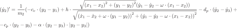 $\[\begin{gathered}
  ({{\dot y}_2})' = \frac{1}
{{{m_2}}}( - {c_v} \cdot ({y_2} - {y_1}) + h \cdot \frac{{\sqrt {{{({x_1} - {x_2})}^2} + {{({y_1} - {y_2})}^2}} ({{\dot y}_1} - {{\dot y}_2} - \omega  \cdot ({x_1} - {x_2}))}}
{{\sqrt {{{({{\dot x}_1} - {{\dot x}_2} + \omega  \cdot ({y_1} - {y_2}))}^2} + {{({{\dot y}_1} - {{\dot y}_2} - \omega  \cdot ({x_1} - {x_2}))}^2}} }} - {d_p} \cdot ({{\dot y}_2} - {{\dot y}_3}) + q \cdot ({{\dot x}_2} - {{\dot x}_3}) -  \hfill \\
   - {c_p} \cdot ({y_2} - {y_3}) - \alpha  \cdot ({y_2} - {y_3}) \cdot \left| {{y_2} - {y_3}} \right|) \hfill \\ 
\end{gathered} \]
$