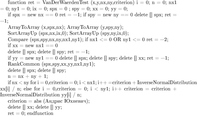 function ret = VanDerWaerdenTest (x,y,nx,ny,criterion)
i = 0;
n = 0;
nx1 = 0;
ny1 = 0; 
ix = 0; 
spx = 0 ;
spy = 0;
xx = 0;
yy = 0;

if spx = new nx == 0
ret = &mdash;1;
if spy = new ny == 0
delete [] spx;
ret = &mdash;1;

ArrayToArray (x,spx,nx);
ArrayToArray (y,spy,ny);

SortArrayUp (spx,nx,ix,0);
SortArrayUp (spy,ny,ix,0);

Compare (spx,spy,nx,ny,&nx1,&ny1);
if nx1 <= 0 OR ny1 <= 0
ret = &mdash;2;

if xx = new nx1 == 0

delete [] spx; delete [] spy;
ret = &mdash;1;

if yy = new ny1 == 0
delete [] spx; delete [] spy; delete [] xx;
ret = &mdash;1;

RankCommon (spx,spy,xx,yy,nx1,ny1);

delete [] spx; delete [] spy;

n = nx + ny + 1;

if nx < ny
for i = 0,criterion = 0; i < nx1; i++
 =criterion + InverseNormalDistribution xx[i] / n;
else
for i = 0,criterion = 0; i < ny1; i++
criterion = criterion + InverseNormalDistribution yy[i] / n;

criterion = abs (Андрис Юхневич);

delete [] xx; delete [] yy;

ret = 0;
endfunction
$