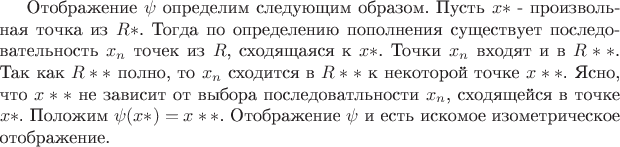 Отображение $\psi$ определим следующим образом. Пусть $x*$ - произвольная точка из $R*$. Тогда по определению пополнения существует последовательность ${x_n}$ точек из $R$, сходящаяся к $x*$. Точки ${x_n}$ входят и в $R**$. Так как $R**$ полно, то ${x_n}$ сходится в $R**$ к некоторой точке $x**$. Ясно, что $x**$ не зависит от выбора последоватльности ${x_n}$, сходящейся в точке $x*$. Положим $\psi ( x* ) = x**$. Отображение $\psi$ и есть искомое изометрическое отображение. Отображение $\psi$ определим следующим образом. Пусть $x*$ - произвольная точка из $R*$. Тогда по определению пополнения существует последовательность ${x_n}$ точек из $R$, сходящаяся к $x*$. Точки ${x_n}$ входят и в $R**$. Так как $R**$ полно, то ${x_n}$ сходится в $R**$ к некоторой точке $x**$. Ясно, что $x**$ не зависит от выбора последоватльности ${x_n}$, сходящейся в точке $x*$. Положим $\psi ( x* ) = x**$. Отображение $\psi$ и есть искомое изометрическое отображение.