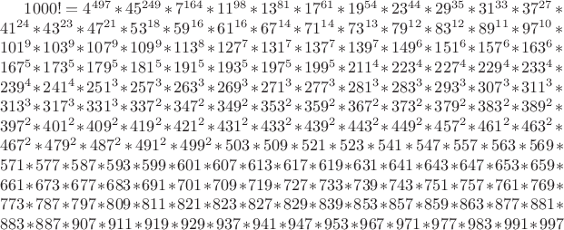 $1000!=4^{497}*45^{249}*7^{164}*11^{98}*13^{81}*17^{61}*19^{54}*23^{44}
*29^{35}*31^{33}*37^{27}*41^{24}*43^{23}*47^{21}*53^{18}*59^{16}*61^{16}*67^{14}
*71^{14}*73^{13}*79^{12}*83^{12}*89^{11}*97^{10}*101^9*103^9*107^9*109^9*113^8*127^7
*131^7*137^7*139^7*149^6*151^6*157^6*163^6*167^5*173^5*179^5*181^5*191^5*193^5*197^5
*199^5*211^4*223^4*227^4*229^4*233^4*239^4*241^4*251^3*257^3*263^3*269^3*271^3*277^3
*281^3*283^3*293^3*307^3*311^3*313^3*317^3*331^3*337^2*347^2*349^2*353^2*359^2*367^2
*373^2*379^2*383^2*389^2*397^2*401^2*409^2*419^2*421^2*431^2*433^2*439^2*443^2*449^2
*457^2*461^2*463^2*467^2*479^2*487^2*491^2*499^2*503*509*521*523*541*547*557*563*569
*571*577*587*593*599*601*607*613*617*619*631*641*643*647*653*659*661*673*677*683*691
*701*709*719*727*733*739*743*751*757*761*769*773*787*797*809*811*821*823*827*829*839
*853*857*859*863*877*881*883*887*907*911*919*929*937*941*947*953*967*971*977*983*991*997$