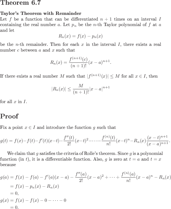 $

\begin{document}

\section*{Theorem 6.7}

\textbf{Taylor's Theorem with Remainder} \\
Let \( f \) be a function that can be differentiated \( n + 1 \) times on an interval \( I \) containing the real number \( a \). Let \( p_n \) be the \( n \)-th Taylor polynomial of \( f \) at \( a \) and let
\[
R_n(x) = f(x) - p_n(x)
\]
be the \( n \)-th remainder. Then for each \( x \) in the interval \( I \), there exists a real number \( c \) between \( a \) and \( x \) such that
\[
R_n(x) = \frac{f^{(n+1)}(c)}{(n+1)!} (x - a)^{n+1}.
\]
If there exists a real number \( M \) such that \( |f^{(n+1)}(x)| \leq M \) for all \( x \in I \), then
\[
|R_n(x)| \leq \frac{M}{(n+1)!} |x - a|^{n+1}
\]
for all \( x \) in \( I \).

\section*{Proof}

Fix a point \( x \in I \) and introduce the function \( g \) such that
\[
g(t) = f(x) - f(t) - f'(t)(x - t) - \frac{f''(t)}{2!}(x - t)^2 - \cdots - \frac{f^{(n)}(t)}{n!}(x - t)^n - R_n(x) \frac{(x - t)^{n+1}}{(x - a)^{n+1}}.
\]

We claim that \( g \) satisfies the criteria of Rolle's theorem. Since \( g \) is a polynomial function (in \( t \)), it is a differentiable function. Also, \( g \) is zero at \( t = a \) and \( t = x \) because
\[
\begin{align*}
g(a) &= f(x) - f(a) - f'(a)(x - a) - \frac{f''(a)}{2!}(x - a)^2 + \cdots + \frac{f^{(n)}(a)}{n!}(x - a)^n - R_n(x) \\
&= f(x) - p_n(x) - R_n(x) \\
&= 0, \\
g(x) &= f(x) - f(x) - 0 - \cdots - 0 \\
&= 0.
\end{align*}
\]

\end{document}
$