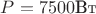 $ P = 7500\text{Вт}$