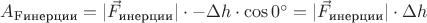 $A_{\text{Fинерции}} = |\vec F_{\text{инерции}}| \cdot -\Delta h \cdot \cos 0^{\circ} = |\vec F_{\text{инерции}}| \cdot \Delta h$