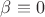 $\beta\equiv 0$