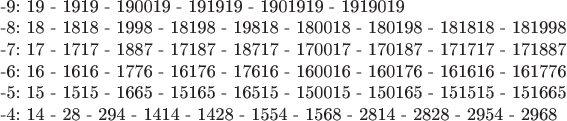 $

-9:      19 - 1919 - 190019 - 191919 - 1901919 - 1919019

-8:       18 - 1818 - 1998 - 18198 - 19818 - 180018 - 180198 - 181818 - 181998 

-7:       17 - 1717 - 1887 - 17187 - 18717 - 170017 - 170187 - 171717 - 171887

-6:        16 - 1616 - 1776 - 16176 - 17616 - 160016 - 160176 - 161616 - 161776

-5:       15 - 1515 - 1665 - 15165 - 16515 - 150015 - 150165 - 151515 - 151665 

-4:       14 - 28 - 294 - 1414 - 1428 - 1554 - 1568 - 2814 - 2828 - 2954 - 2968 
$