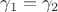 $\gamma_1=\gamma_2$