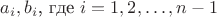 $a_i,b_i$, где  $i=1,2, \dots ,{n-1}$