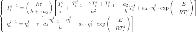 $$
\begin{equation*}
\left\{
\begin{array}{ll}
T_{i}^{j+1}=
\left(\dfrac{h\tau}{h+\tau a_{2}}\right)\left[\dfrac{T_{i}^{j}}{\tau}+\dfrac{T_{i+1}^{j}-2T_{i}^{j}+T_{i-1}^{j}}{h^{2}}
-\dfrac{a_{2}}{h}T_{i}^{j}+
a_{3}\cdot\eta_{i}^{j}\cdot\exp\left(-\dfrac{E}{RT_{i}^{j}}\right)\right]\\
\eta_{i}^{j+1}=\eta_{i}^{j}+{\tau}\left[a_{4}\dfrac{\eta_{i+1}^{j}-\eta_{i}^{j}}{h}-
a_{5}\cdot\eta_{i}^{j}\cdot\exp\left(-\dfrac{E}{RT_{i}^{j}}\right)\right]
 \end{array}
\right.
\end{equation*}
$$