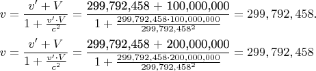 $% MathType!MTEF!2!1!+-
% feaagaart1ev2aaatCvAUfeBSjuyZL2yd9gzLbvyNv2CaerbuLwBLn
% hiov2DGi1BTfMBaeXatLxBI9gBamXvP5wqonvsaeHbd9wDYLwzYbIt
% LDhicf2yRnhBH5gDLrgarqqtubsr4rNCHbGeaGqiVu0Je9sqqrpepC
% 0xbbL8F4rqqrFfpeea0xe9Lq-Jc9vqaqpepm0xbba9pwe9Q8fs0-yq
% aqpepae9pg0FirpepeKkFr0xfr-xfr-xb9adbaqaaeGaciGaaiaabe
% qaamaabaabaaGceaqabeaacaWG2bGaeyypa0ZaaSaaaeaacaWG2bGa
% ai4jaiabgUcaRiaadAfaaeaacaaIXaGaey4kaSYaaSaaaeaacaWG2b
% Gaai4jaiabgwSixlaadAfaaeaacaWGJbWaaWbaaSqabeaacaaIYaaa
% aaaaaaGccqGH9aqpdaWcaaqaaiaabkdacaqG5aGaaeyoaiaabYcaca
% qG3aGaaeyoaiaabkdacaqGSaGaaeinaiaabwdacaqG4aGaae4kaiaa
% bgdacaqGWaGaaeimaiaabYcacaqGWaGaaeimaiaabcdacaqGSaGaae
% imaiaabcdacaqGWaaabaGaaGymaiabgUcaRmaalaaabaGaaGOmaiaa
% iMdacaaI5aGaaiilaiaaiEdacaaI5aGaaGOmaiaacYcacaaI0aGaaG
% ynaiaaiIdacqGHflY1caaIXaGaaGimaiaaicdacaGGSaGaaGimaiaa
% icdacaaIWaGaaiilaiaaicdacaaIWaGaaGimaaqaaiaaikdacaaI5a
% GaaGyoaiaacYcacaaI3aGaaGyoaiaaikdacaGGSaGaaGinaiaaiwda
% caaI4aWaaWbaaSqabeaacaaIYaaaaaaaaaGccqGH9aqpcaaIYaGaaG
% yoaiaaiMdacaGGSaGaaG4naiaaiMdacaaIYaGaaiilaiaaisdacaaI
% 1aGaaGioaiaac6caaeaacaWG2bGaeyypa0ZaaSaaaeaacaWG2bGaai
% 4jaiabgUcaRiaadAfaaeaacaaIXaGaey4kaSYaaSaaaeaacaWG2bGa
% ai4jaiabgwSixlaadAfaaeaacaWGJbWaaWbaaSqabeaacaaIYaaaaa
% aaaaGccqGH9aqpdaWcaaqaaiaabkdacaqG5aGaaeyoaiaabYcacaqG
% 3aGaaeyoaiaabkdacaqGSaGaaeinaiaabwdacaqG4aGaae4kaiaabk
% dacaqGWaGaaeimaiaabYcacaqGWaGaaeimaiaabcdacaqGSaGaaeim
% aiaabcdacaqGWaaabaGaaGymaiabgUcaRmaalaaabaGaaGOmaiaaiM
% dacaaI5aGaaiilaiaaiEdacaaI5aGaaGOmaiaacYcacaaI0aGaaGyn
% aiaaiIdacqGHflY1caaIYaGaaGimaiaaicdacaGGSaGaaGimaiaaic
% dacaaIWaGaaiilaiaaicdacaaIWaGaaGimaaqaaiaaikdacaaI5aGa
% aGyoaiaacYcacaaI3aGaaGyoaiaaikdacaGGSaGaaGinaiaaiwdaca
% aI4aWaaWbaaSqabeaacaaIYaaaaaaaaaGccqGH9aqpcaaIYaGaaGyo
% aiaaiMdacaGGSaGaaG4naiaaiMdacaaIYaGaaiilaiaaisdacaaI1a
% GaaGioaaaaaa!C837!
\[
\begin{gathered}
  v = \frac{{v' + V}}
{{1 + \frac{{v' \cdot V}}
{{c^2 }}}} = \frac{{{\text{299,792,458 + 100,000,000}}}}
{{1 + \frac{{299,792,458 \cdot 100,000,000}}
{{299,792,458^2 }}}} = 299,792,458. \hfill \\
  v = \frac{{v' + V}}
{{1 + \frac{{v' \cdot V}}
{{c^2 }}}} = \frac{{{\text{299,792,458 + 200,000,000}}}}
{{1 + \frac{{299,792,458 \cdot 200,000,000}}
{{299,792,458^2 }}}} = 299,792,458 \hfill \\ 
\end{gathered} 
\]$