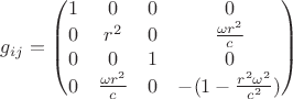 $g_{ij}=\begin{pmatrix} 1 & 0 & 0 & 0 \\
0 & r^2 & 0 & \frac{\omega r^2}{c} \\
0 & 0 & 1 & 0 \\
0 & \frac{\omega r^2}{c} & 0 & -(1-\frac{r^2 \omega^2}{c^2}) \end{pmatrix}$