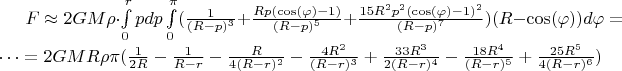 $F\approx2GM\rho\cdot \int\limits_{0}^{r}pdp\int\limits_{0}^{\pi}(\frac{1}{(R-p)^3}+\frac{Rp(\cos(\varphi)-1)}{(R-p)^5}+\frac{15R^2p^2(\cos(\varphi)-1)^2}{(R-p)^7})(R-\cos(\varphi))d\varphi=\dots=2GMR\rho\pi(\frac{1}{2R}-\frac{1}{R-r}-\frac{R}{4(R-r)^2}-\frac{4R^2}{(R-r)^3}+\frac{33R^3}{2(R-r)^4}-\frac{18R^4}{(R-r)^5}+\frac{25R^5}{4(R-r)^6})$