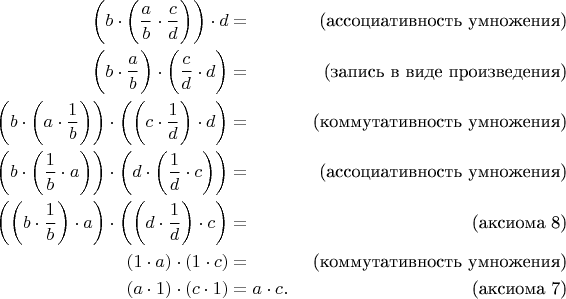 \begin{align*}
\bigg( b \cdot \bigg( \frac{a}{b} \cdot \frac{c}{d} \bigg) \bigg) \cdot d & = & \text{(ассоциативность умножения)} \\
\bigg( b \cdot \frac{a}{b} \bigg) \cdot \bigg( \frac{c}{d} \cdot d \bigg) & = & \text{(запись в виде произведения)} \\
\bigg( b \cdot \bigg( a \cdot \frac{1}{b} \bigg) \bigg) \cdot \bigg( \bigg(c \cdot \frac{1}{d} \bigg) \cdot d \bigg) & = & \text{(коммутативность умножения)} \\
\bigg( b \cdot \bigg( \frac{1}{b} \cdot a \bigg) \bigg) \cdot \bigg( d \cdot \bigg( \frac{1}{d} \cdot c \bigg) \bigg) & = & \text{(ассоциативность умножения)} \\
\bigg( \bigg( b \cdot \frac{1}{b} \bigg) \cdot a \bigg) \cdot \bigg( \bigg( d \cdot \frac{1}{d} \bigg) \cdot c \bigg) & = & \text{(аксиома 8)} \\
(1 \cdot a) \cdot (1 \cdot c) & = & \text{(коммутативность умножения)} \\
(a \cdot 1) \cdot (c \cdot 1) & = a \cdot c. & \text{(аксиома 7)} \\
\end{align*}