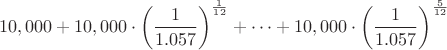 $$10,000+10,000\cdot\left(\frac{1}{1.057}\right)^\frac{1}{12}+\dots +10,000\cdot\left(\frac{1}{1.057}\right)^\frac{5}{12}$$