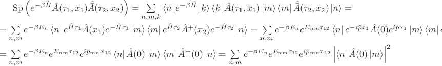 $
$\operatorname{Sp}\left(e^{-\beta  \hat{H}}  \hat{A}(\tau_1, x_1)  \hat{\bar{A}}(\tau_2, x_2)\right)  = \sum\limits_{n,m,k}^{} \left\langle n \right\rvert e^{-\beta\hat{H}} \left\lvert k \right\rangle \left\langle k \right\rvert \hat{A} (\tau_1,x_1) \left\lvert m\right\rangle \left\langle m \right\rvert \hat{\bar{A}} (\tau_2,x_2)  \left\lvert n \right\rangle = \\ = \sum\limits_{n,m}^{} e^{-\beta E_n} \left\langle n \right\rvert e^{\hat{H}\tau_1 } \hat{A} (x_1) e^{-\hat{H}\tau_1 } \left\lvert m\right\rangle \left\langle m \right\rvert e^{ \hat{H} \tau_2}\hat{A}^{+} (x_2) e^{-  \hat{H}\tau_2} \left\lvert n \right\rangle =  \sum\limits_{n,m}^{} e^{-\beta E_n} e^{E_{nm}\tau_{12}}\left\langle n \right\rvert e^{ -i \hat{p} x_1 } \hat{A} (0) e^{i \hat{p} x_1 } \left\lvert m\right\rangle \left\langle m \right\rvert e^{ -i \hat{p} x_2}\hat{A}^{+} (0) e^{i \hat{p}x_2} \left\lvert n \right\rangle = \\ = \sum\limits_{n,m}^{} e^{-\beta E_n} e^{E_{nm}\tau_{12}} e^{i p_{mn} x_{12}}\left\langle n \right\rvert \hat{A} (0) \left\lvert m\right\rangle \left\langle m \right\rvert \hat{A}^{+} (0)  \left\lvert n \right\rangle = \sum\limits_{n,m}^{} e^{-\beta E_n} e^{E_{nm}\tau_{12}} e^{i p_{mn} x_{12}} \left\lvert \left\langle n \right\rvert \hat{A} (0) \left\lvert m\right\rangle \right\rvert^2
  $