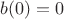 $b(0)=0$ $b(0)=0$