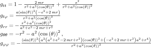 $\\
g_{tt}=1-{\frac {2\,mr}{{r}^{2}+{a}^{2} \left( \cos \left( 
\theta \right)  \right) ^{2}}}+{\frac {{e}^{2}}{{r}^{2}+{a}^{2}
 \left( \cos \left( \theta \right)  \right) ^{2}}}\\
g_{t\varphi}={\frac {a
 \left( \sin \left( \theta \right)  \right) ^{2} \left( -{e}^{2}+2\,mr
 \right) }{{r}^{2}+{a}^{2} \left( \cos \left( \theta \right)  \right) 
^{2}}}\\
g_{rr}=-{\frac {{r}^{2}+{a}^{2} \left( \cos \left( \theta
 \right)  \right) ^{2}}{{a}^{2}+{e}^{2}-2\,mr+{r}^{2}}}\\
g_{\theta\theta}=-{r}^{2}
-{a}^{2} \left( \cos \left( \theta \right)  \right) ^{2},\\
g_{\varphi\varphi}=-{
\frac { \left( \sin \left( \theta \right)  \right) ^{2} \left( {a}^{2}
 \left( {a}^{2}+{e}^{2}-2\,mr+{r}^{2} \right)  \left( \cos \left( 
\theta \right)  \right) ^{2}+ \left( -{e}^{2}+2\,mr+{r}^{2} \right) {a
}^{2}+{r}^{4} \right) }{{r}^{2}+{a}^{2} \left( \cos \left( \theta
 \right)  \right) ^{2}}}
$