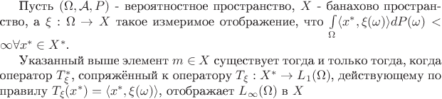 Пусть $(\Omega, \mathcal A, P)$ - вероятностное пространство, $X$ - банахово пространство, а $\xi: \Omega \to X$ такое измеримое отображение, что $\int\limits_\Omega \langle x^\ast, \xi(\omega)\rangle dP(\omega) < \infty \forall x^\ast \in X^\ast$.

Указанный выше элемент $m \in X$ существует тогда и только тогда, когда оператор $T_\xi^\ast$, сопряжённый к оператору $T_\xi: X^\ast \to L_1(\Omega)$, действующему по правилу $T_\xi(x^\ast) = \langle x^\ast, \xi(\omega) \rangle$, отображает $L_\infty(\Omega)$ в $X$