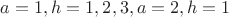 $a=1,h=1,2,3, a=2,h=1$ $a=1,h=1,2,3, a=2,h=1$