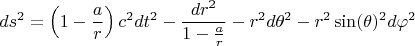 $$ds^2 = \left( 1 - \frac{a}{r} \right) c^2 dt^2 - \frac{dr^2}{1 - \frac{a}{r}} - r^2 d\theta^2 - r^2 \sin(\theta)^2 d\varphi^2$$