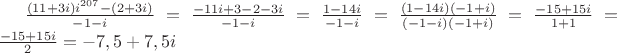 $\frac {(11+3i)i^{207}-(2+3i)} {-1-i}=\frac {-11i+3-2-3i} {-1-i}=\frac {1-14i} {-1-i}=\frac {(1-14i)(-1+i)} {(-1-i)(-1+i)}=\frac {-15+15i} {1+1}=\frac {-15+15i} {2}=-7,5+7,5i $