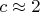 $c \approx 2$