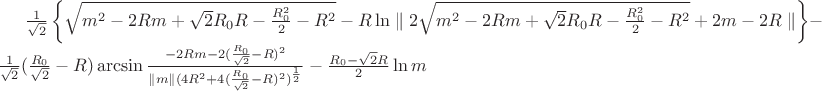 $\frac{1}{\sqrt{2}}\left\lbrace\sqrt{m^2-2Rm+\sqrt{2}R_{0}R-\frac{R_{0}^2}{2}-R^2}-R\ln\parallel 2\sqrt{m^2-2Rm+\sqrt{2}R_{0}R-\frac{R_{0}^2}{2}-R^2}+2m-2R\parallel \right\rbrace -\frac{1}{\sqrt{2}}(\frac{R_{0}}{\sqrt{2}}-R)\arcsin\frac{-2Rm-2(\frac{R_{0}}{\sqrt{2}}-R)^2}{\parallel m \parallel (4R^2+4(\frac{R_{0}}{\sqrt{2}}-R)^2)^\frac{1}{2}}-\frac{R_{0}-\sqrt{2}R}{2}\ln m $