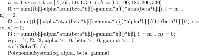 $n := 3; m := 1; b := [.5, .65, 1.0, 1.3, 1.6]; h := [60, 100, 180, 200, 330]

f1 := sum((b[i]-alpha*atan(beta*h[i])-gamma*h[i])*atan(beta*h[i]), i = m .. n) = 0;

f2 := sum((b[i]-alpha*atan(beta*h[i])-gamma*h[i])*alpha*h[i]/(1+(beta*h[i])^2), i = m .. n) = 0;

f3 := sum((b[i]-alpha*atan(beta*h[i])-gamma*h[i])*h[i], i = m .. n) = 0;

eq := {f1, f2, f3, alpha >= 0, beta >= 0, gamma >= 0}

with(SolveTools)

PolynomialSystem(eq, {alpha, beta, gamma})$
