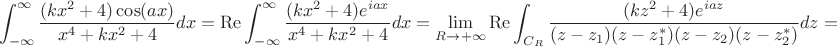 $$\int_{-\infty}^{\infty} \frac{(kx^2+4)\cos(ax)}{x^4+kx^2+4} dx=\operatorname{Re}\int_{-\infty}^{\infty} \frac{(kx^2+4)e^{iax}}{x^4+kx^2+4} dx=\lim\limits_{R\to+\infty}\operatorname{Re}\int_{C_R}\frac{ (kz^2+4)e^{iaz}}{(z-z_1)(z-z_1^*)(z-z_2)(z-z_2^*)} dz=$$