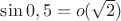 $\sin 0,5=o(\sqrt 2)$