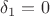 $\delta_1 = 0$