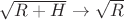 $\sqrt{R+H}\to\sqrt{R}$ $\sqrt{R+H}\to\sqrt{R}$