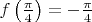 $f \left ( \frac{\pi}{4} \right ) = - \frac{\pi}{4} $