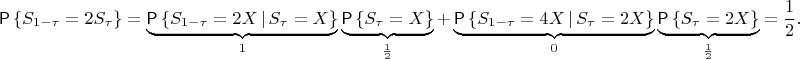 $$
\Prob\left\{S_{1-\tau}=2S_\tau\right\}=\underbrace{\Prob\left\{S_{1-\tau}=2X\,|\,S_\tau=X\right\}}_1
\underbrace{\Prob\left\{S_\tau=X\right\}}_{\frac12}+
\underbrace{\Prob\left\{S_{1-\tau}=4X\,|\,S_\tau=2X\right\}}_0
\underbrace{\Prob\left\{S_\tau=2X\right\}}_{\frac12}=\frac12.
$$