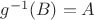 $g^{-1}(B) = A$