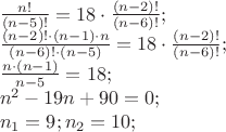 $\[\begin{array}{l}
\frac{{n!}}{{(n - 5)!}} = 18 \cdot \frac{{(n - 2)!}}{{(n - 6)!}};\\
\frac{{(n - 2)! \cdot (n - 1) \cdot n}}{{(n - 6)! \cdot (n - 5)}} = 18 \cdot \frac{{(n - 2)!}}{{(n - 6)!}};\\
\frac{{n \cdot (n - 1)}}{{n - 5}} = 18;\\
{n^2} - 19n + 90 = 0;\\
{n_1} = 9;{n_2} = 10;
\end{array}\]$